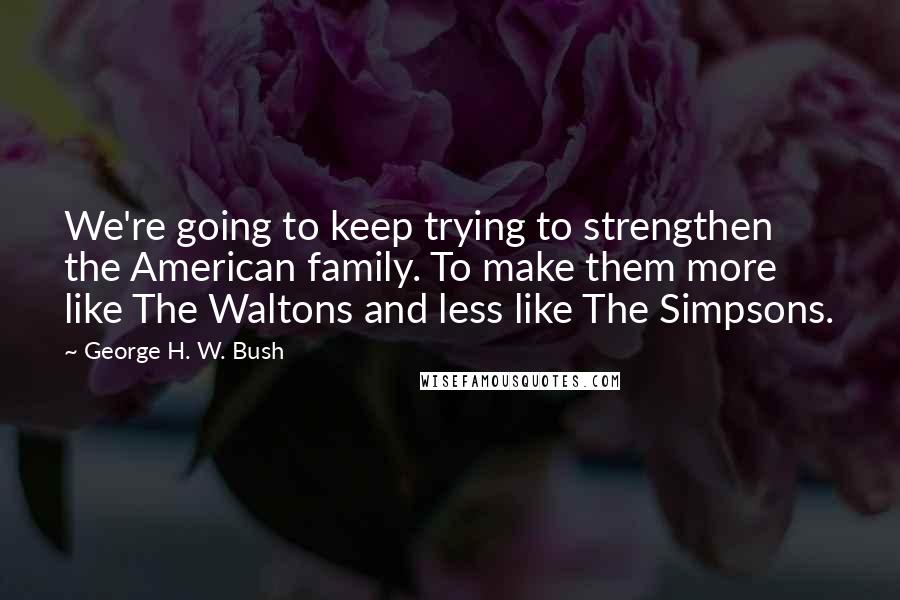 George H. W. Bush Quotes: We're going to keep trying to strengthen the American family. To make them more like The Waltons and less like The Simpsons.