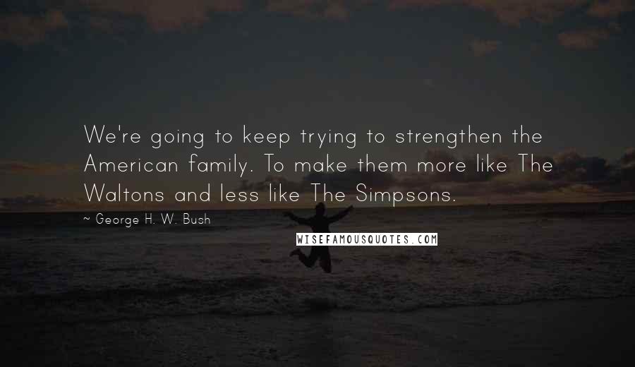 George H. W. Bush Quotes: We're going to keep trying to strengthen the American family. To make them more like The Waltons and less like The Simpsons.