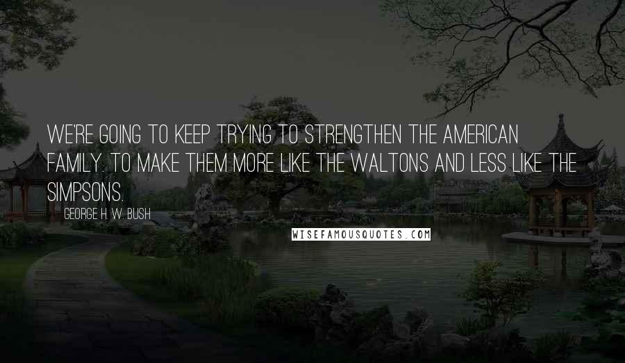 George H. W. Bush Quotes: We're going to keep trying to strengthen the American family. To make them more like The Waltons and less like The Simpsons.