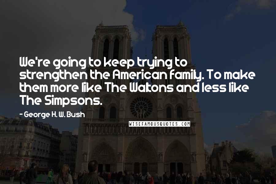 George H. W. Bush Quotes: We're going to keep trying to strengthen the American family. To make them more like The Waltons and less like The Simpsons.