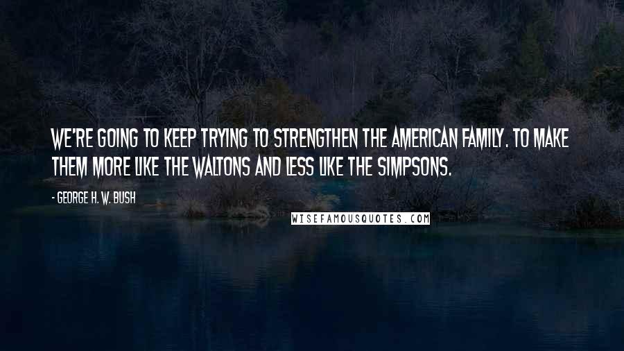 George H. W. Bush Quotes: We're going to keep trying to strengthen the American family. To make them more like The Waltons and less like The Simpsons.