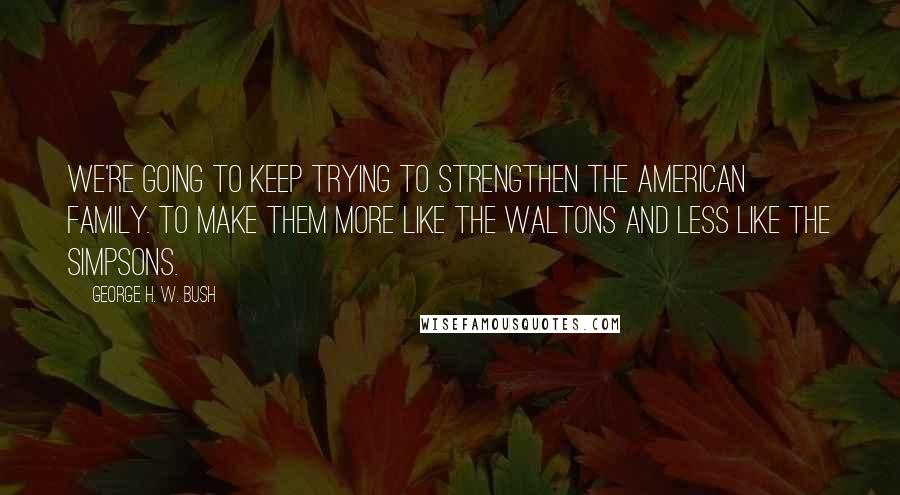 George H. W. Bush Quotes: We're going to keep trying to strengthen the American family. To make them more like The Waltons and less like The Simpsons.