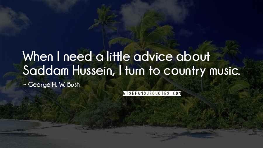 George H. W. Bush Quotes: When I need a little advice about Saddam Hussein, I turn to country music.