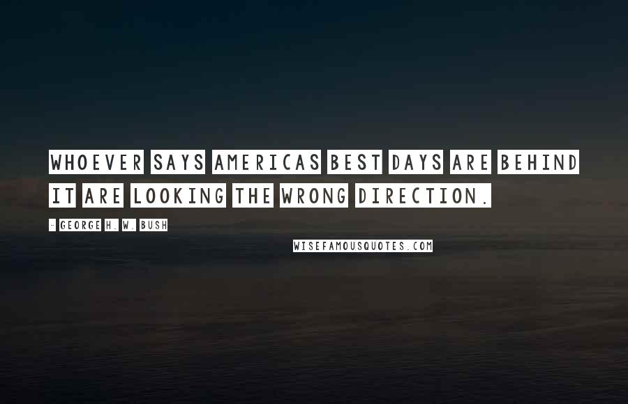 George H. W. Bush Quotes: Whoever says Americas best days are behind it are looking the wrong direction.