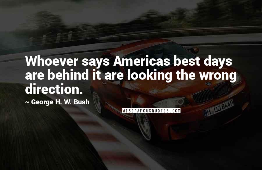 George H. W. Bush Quotes: Whoever says Americas best days are behind it are looking the wrong direction.