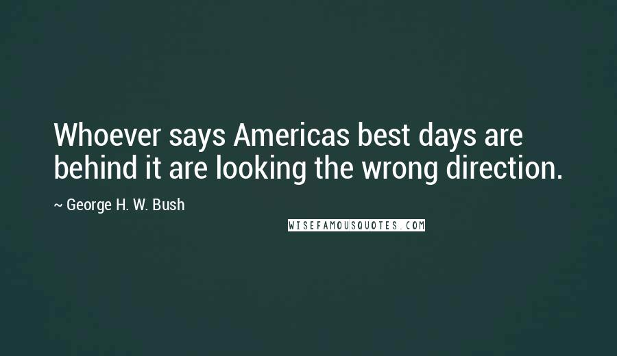 George H. W. Bush Quotes: Whoever says Americas best days are behind it are looking the wrong direction.
