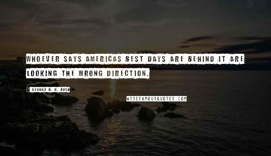 George H. W. Bush Quotes: Whoever says Americas best days are behind it are looking the wrong direction.