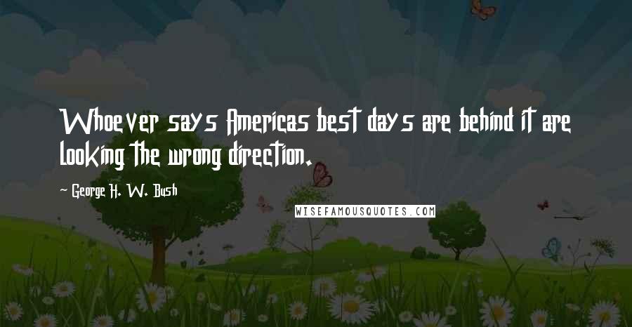 George H. W. Bush Quotes: Whoever says Americas best days are behind it are looking the wrong direction.