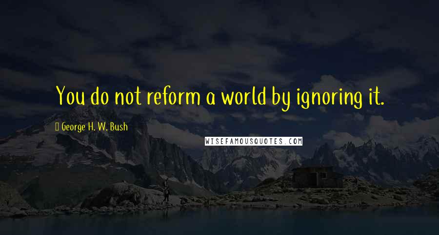 George H. W. Bush Quotes: You do not reform a world by ignoring it.