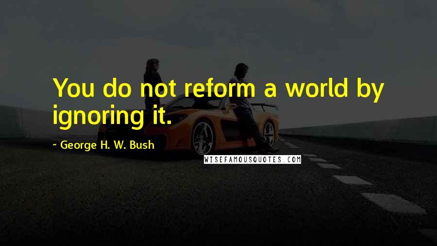 George H. W. Bush Quotes: You do not reform a world by ignoring it.