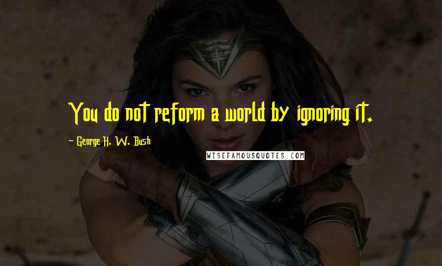 George H. W. Bush Quotes: You do not reform a world by ignoring it.