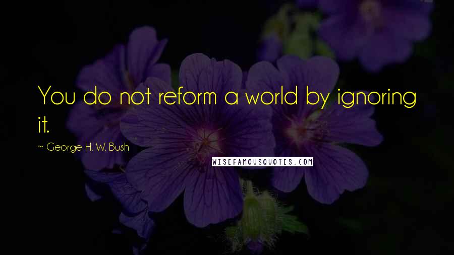 George H. W. Bush Quotes: You do not reform a world by ignoring it.