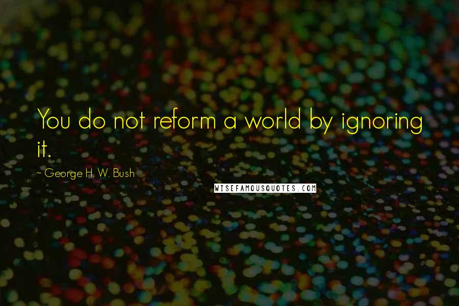 George H. W. Bush Quotes: You do not reform a world by ignoring it.