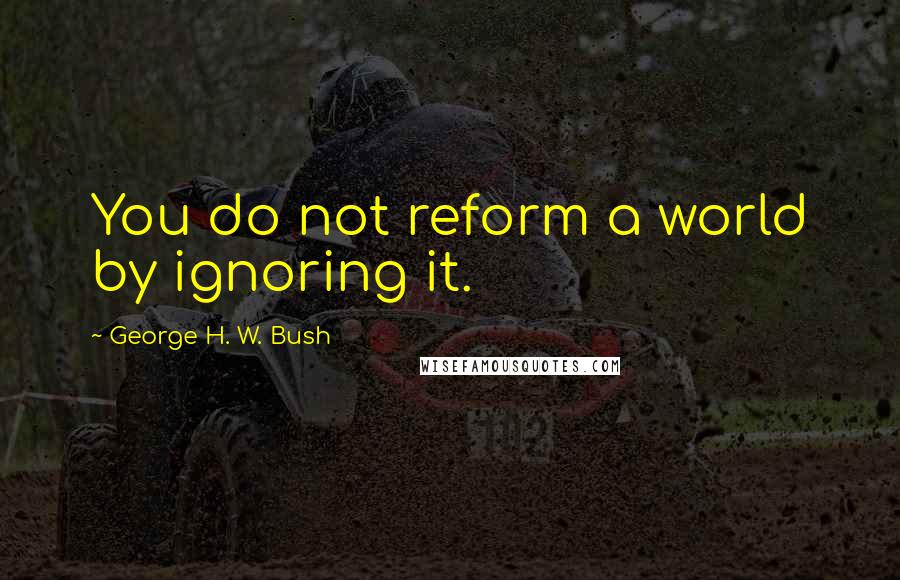 George H. W. Bush Quotes: You do not reform a world by ignoring it.