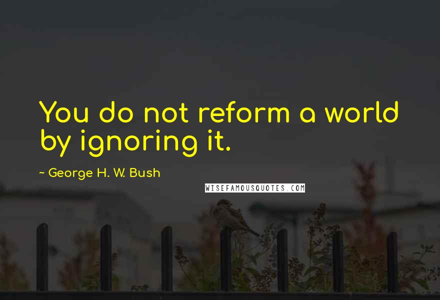 George H. W. Bush Quotes: You do not reform a world by ignoring it.