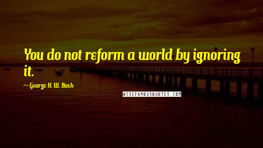 George H. W. Bush Quotes: You do not reform a world by ignoring it.