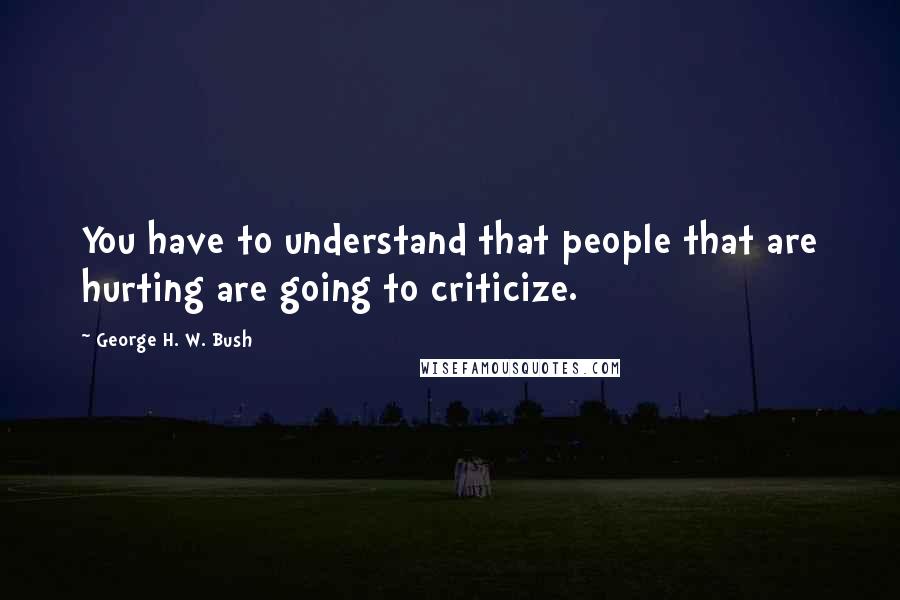 George H. W. Bush Quotes: You have to understand that people that are hurting are going to criticize.