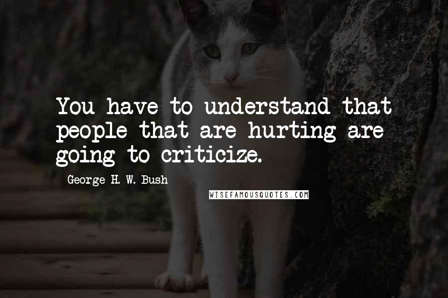 George H. W. Bush Quotes: You have to understand that people that are hurting are going to criticize.