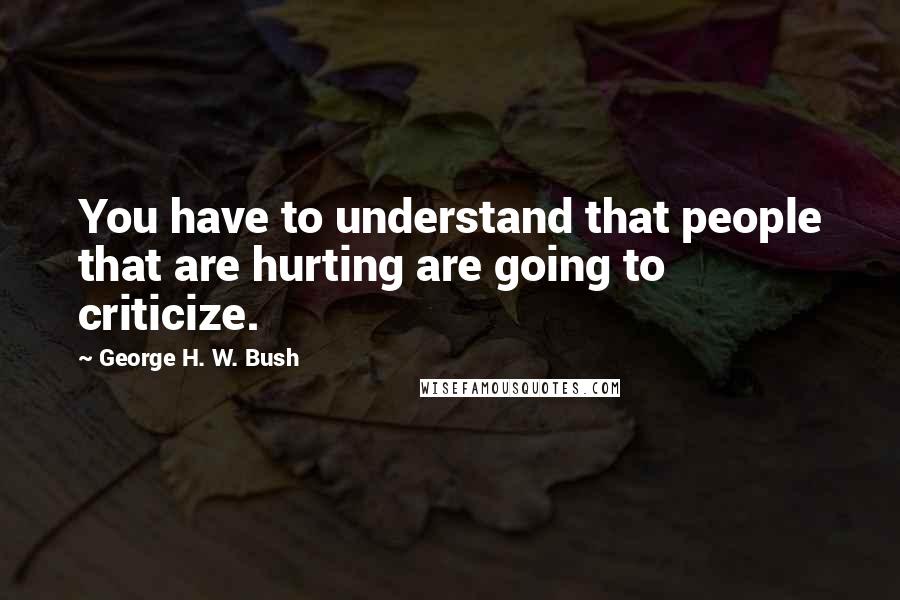 George H. W. Bush Quotes: You have to understand that people that are hurting are going to criticize.