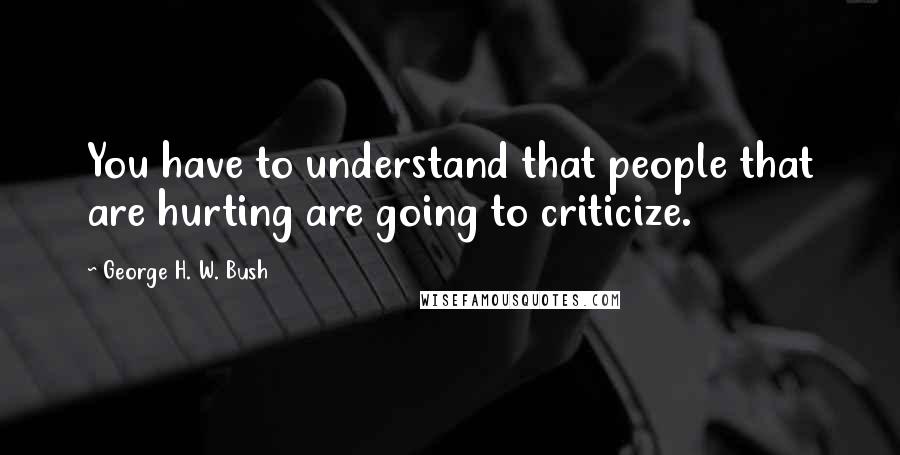 George H. W. Bush Quotes: You have to understand that people that are hurting are going to criticize.