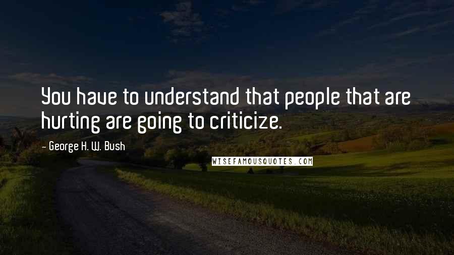 George H. W. Bush Quotes: You have to understand that people that are hurting are going to criticize.