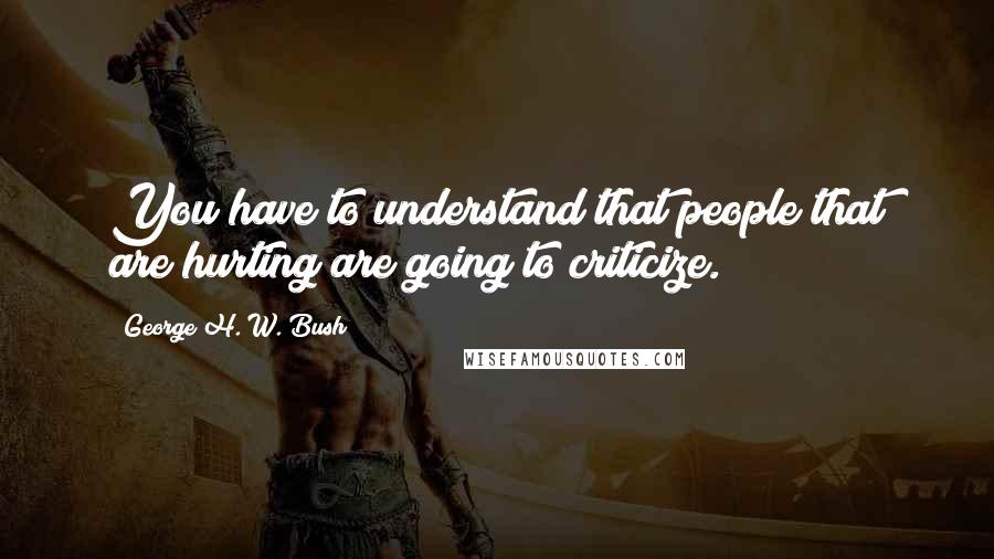 George H. W. Bush Quotes: You have to understand that people that are hurting are going to criticize.