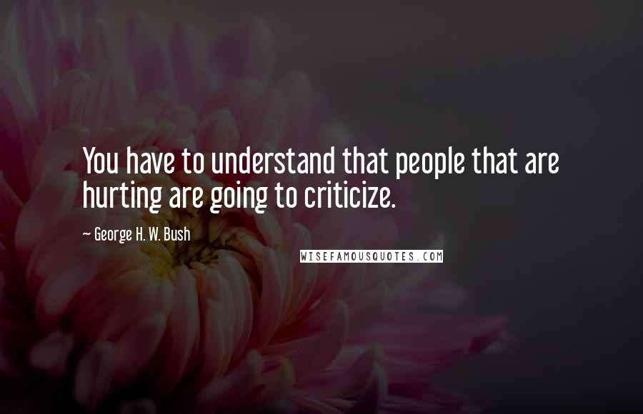 George H. W. Bush Quotes: You have to understand that people that are hurting are going to criticize.