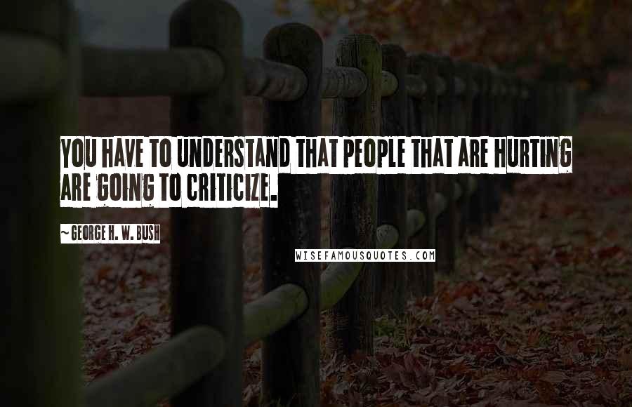 George H. W. Bush Quotes: You have to understand that people that are hurting are going to criticize.