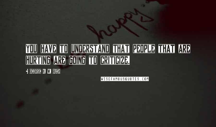 George H. W. Bush Quotes: You have to understand that people that are hurting are going to criticize.