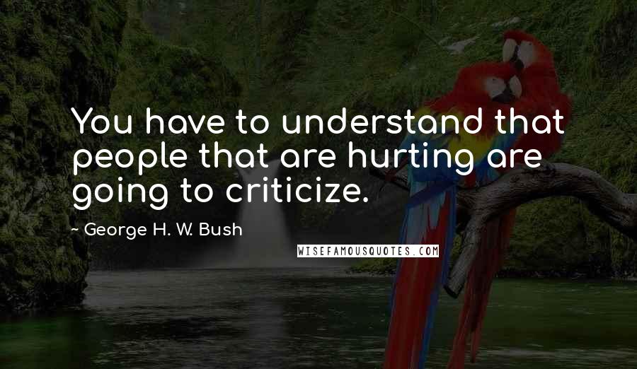 George H. W. Bush Quotes: You have to understand that people that are hurting are going to criticize.