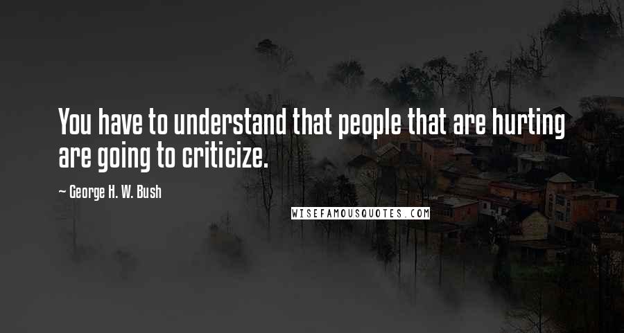 George H. W. Bush Quotes: You have to understand that people that are hurting are going to criticize.