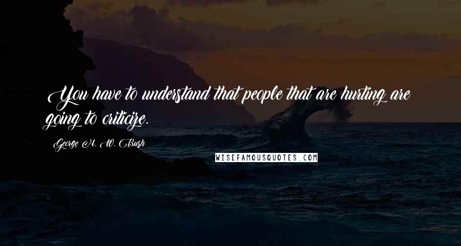 George H. W. Bush Quotes: You have to understand that people that are hurting are going to criticize.