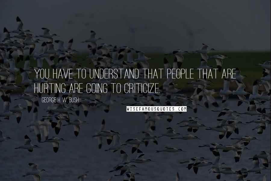 George H. W. Bush Quotes: You have to understand that people that are hurting are going to criticize.