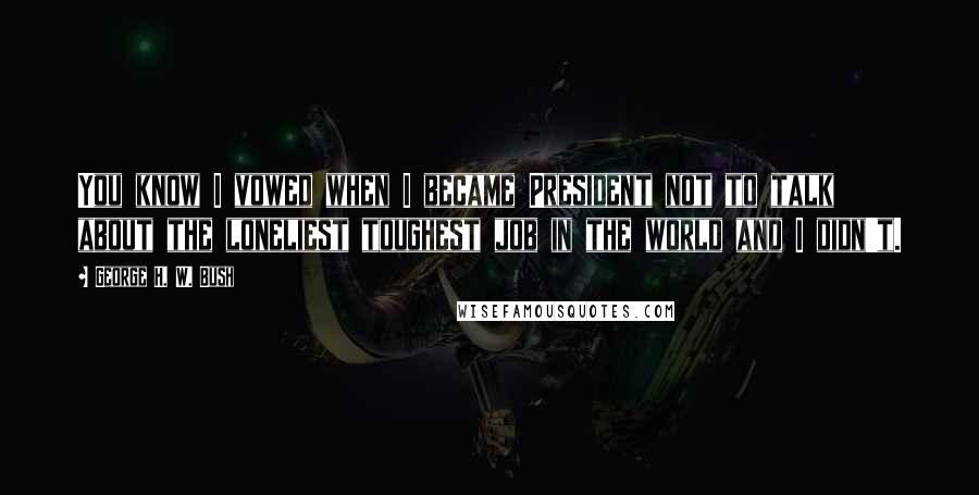 George H. W. Bush Quotes: You know I vowed when I became President not to talk about the loneliest toughest job in the world and I didn't.