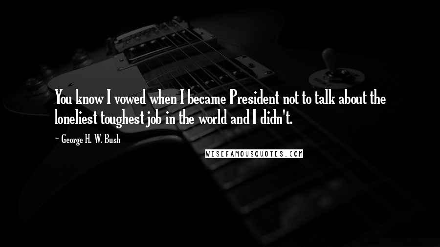 George H. W. Bush Quotes: You know I vowed when I became President not to talk about the loneliest toughest job in the world and I didn't.