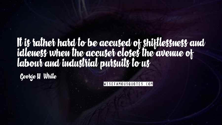 George H. White Quotes: It is rather hard to be accused of shiftlessness and idleness when the accuser closes the avenue of labour and industrial pursuits to us.