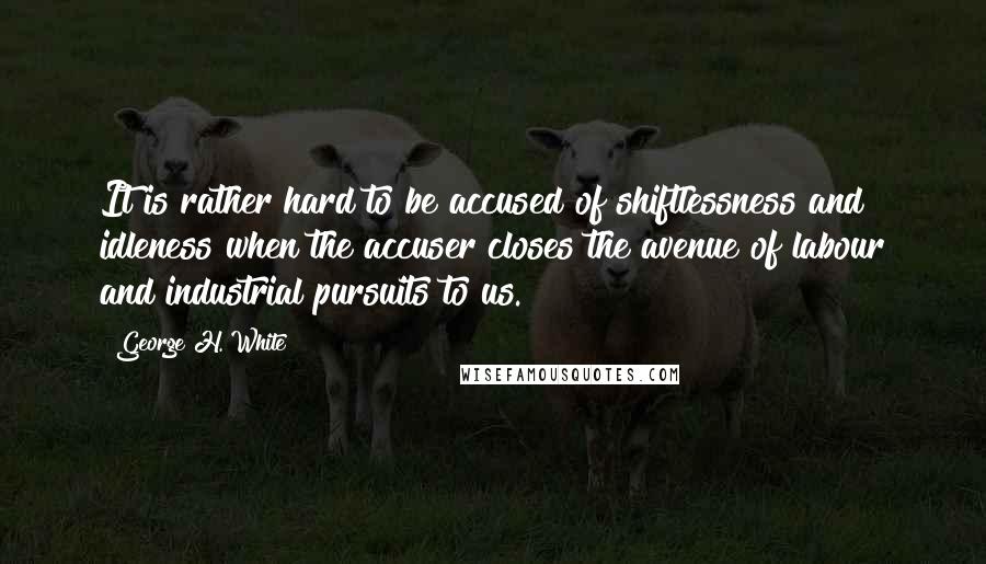 George H. White Quotes: It is rather hard to be accused of shiftlessness and idleness when the accuser closes the avenue of labour and industrial pursuits to us.