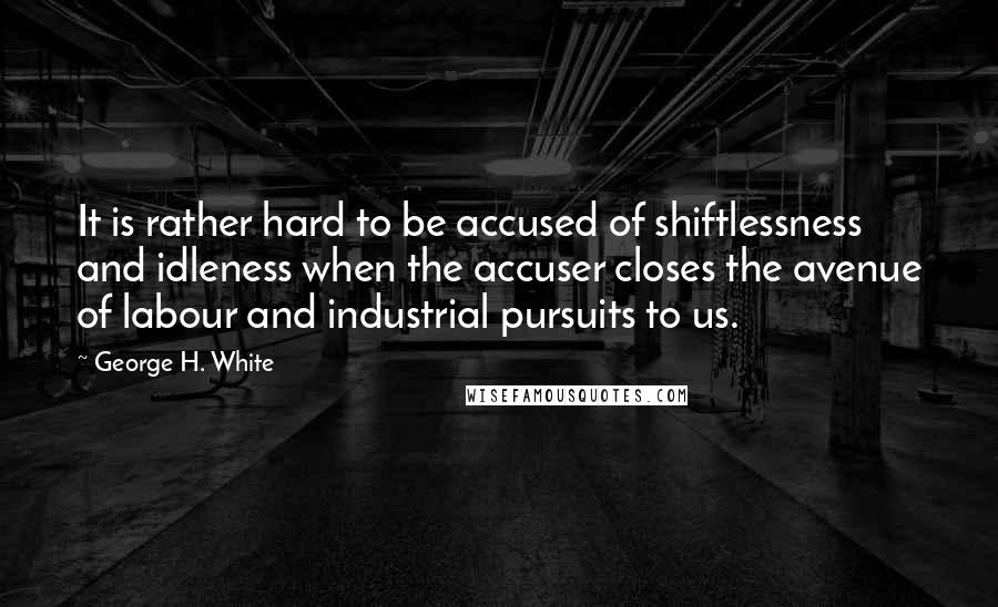 George H. White Quotes: It is rather hard to be accused of shiftlessness and idleness when the accuser closes the avenue of labour and industrial pursuits to us.