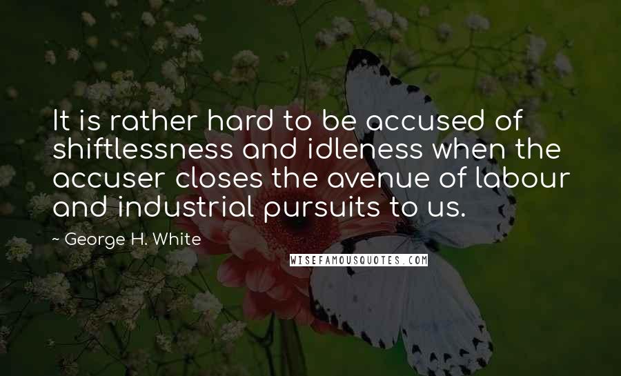 George H. White Quotes: It is rather hard to be accused of shiftlessness and idleness when the accuser closes the avenue of labour and industrial pursuits to us.