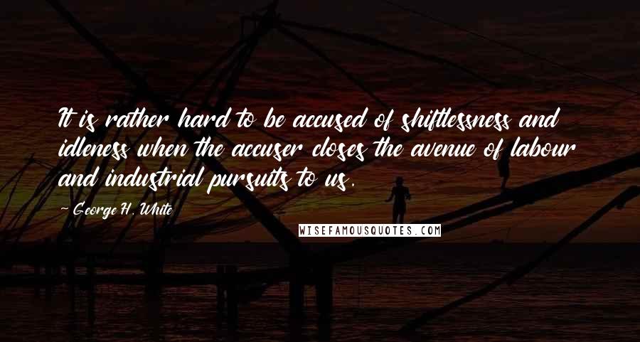 George H. White Quotes: It is rather hard to be accused of shiftlessness and idleness when the accuser closes the avenue of labour and industrial pursuits to us.