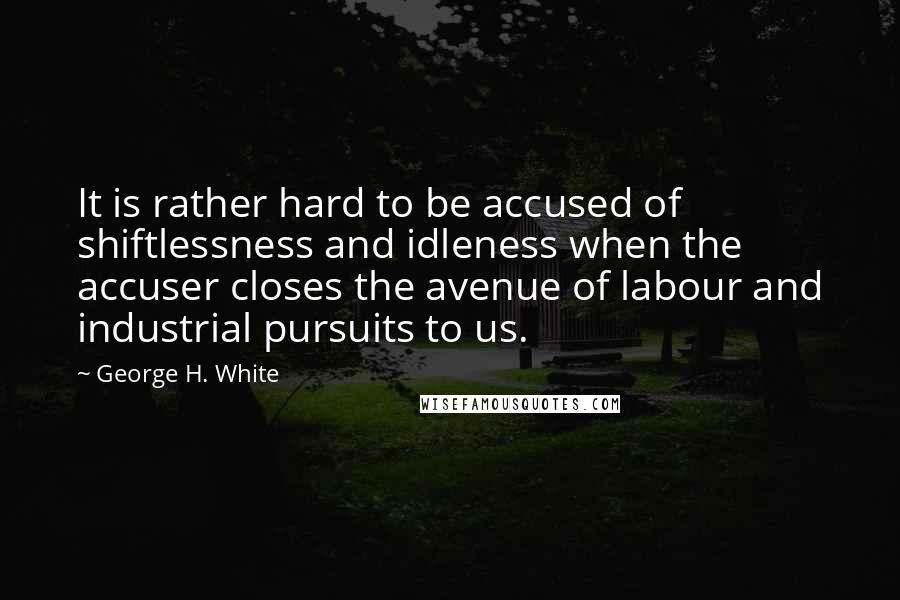 George H. White Quotes: It is rather hard to be accused of shiftlessness and idleness when the accuser closes the avenue of labour and industrial pursuits to us.