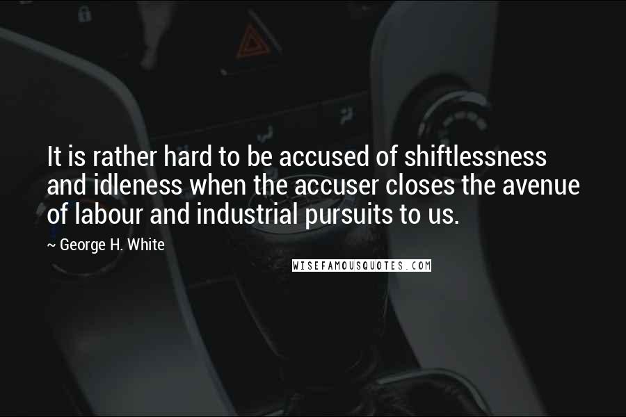 George H. White Quotes: It is rather hard to be accused of shiftlessness and idleness when the accuser closes the avenue of labour and industrial pursuits to us.