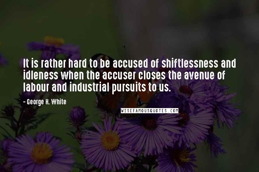 George H. White Quotes: It is rather hard to be accused of shiftlessness and idleness when the accuser closes the avenue of labour and industrial pursuits to us.