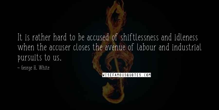 George H. White Quotes: It is rather hard to be accused of shiftlessness and idleness when the accuser closes the avenue of labour and industrial pursuits to us.