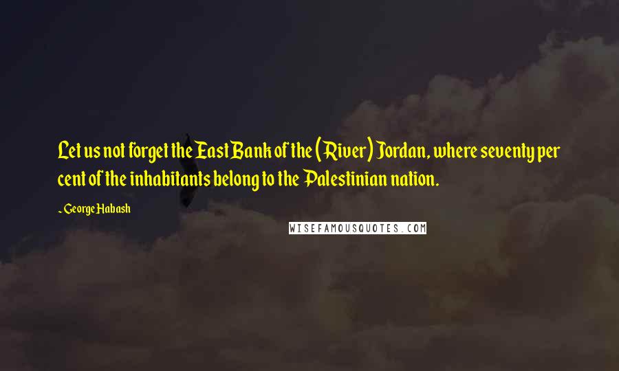 George Habash Quotes: Let us not forget the East Bank of the (River) Jordan, where seventy per cent of the inhabitants belong to the Palestinian nation.