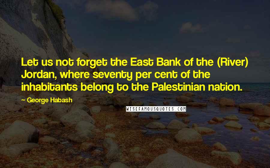 George Habash Quotes: Let us not forget the East Bank of the (River) Jordan, where seventy per cent of the inhabitants belong to the Palestinian nation.