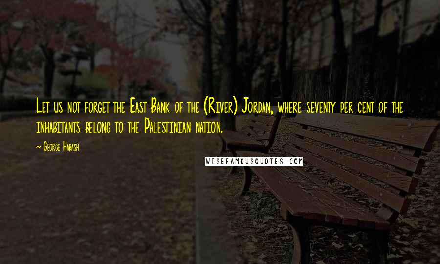 George Habash Quotes: Let us not forget the East Bank of the (River) Jordan, where seventy per cent of the inhabitants belong to the Palestinian nation.