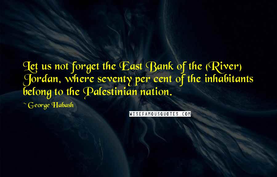 George Habash Quotes: Let us not forget the East Bank of the (River) Jordan, where seventy per cent of the inhabitants belong to the Palestinian nation.