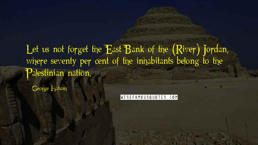 George Habash Quotes: Let us not forget the East Bank of the (River) Jordan, where seventy per cent of the inhabitants belong to the Palestinian nation.