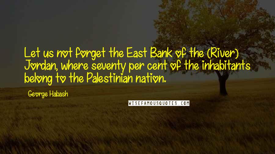 George Habash Quotes: Let us not forget the East Bank of the (River) Jordan, where seventy per cent of the inhabitants belong to the Palestinian nation.